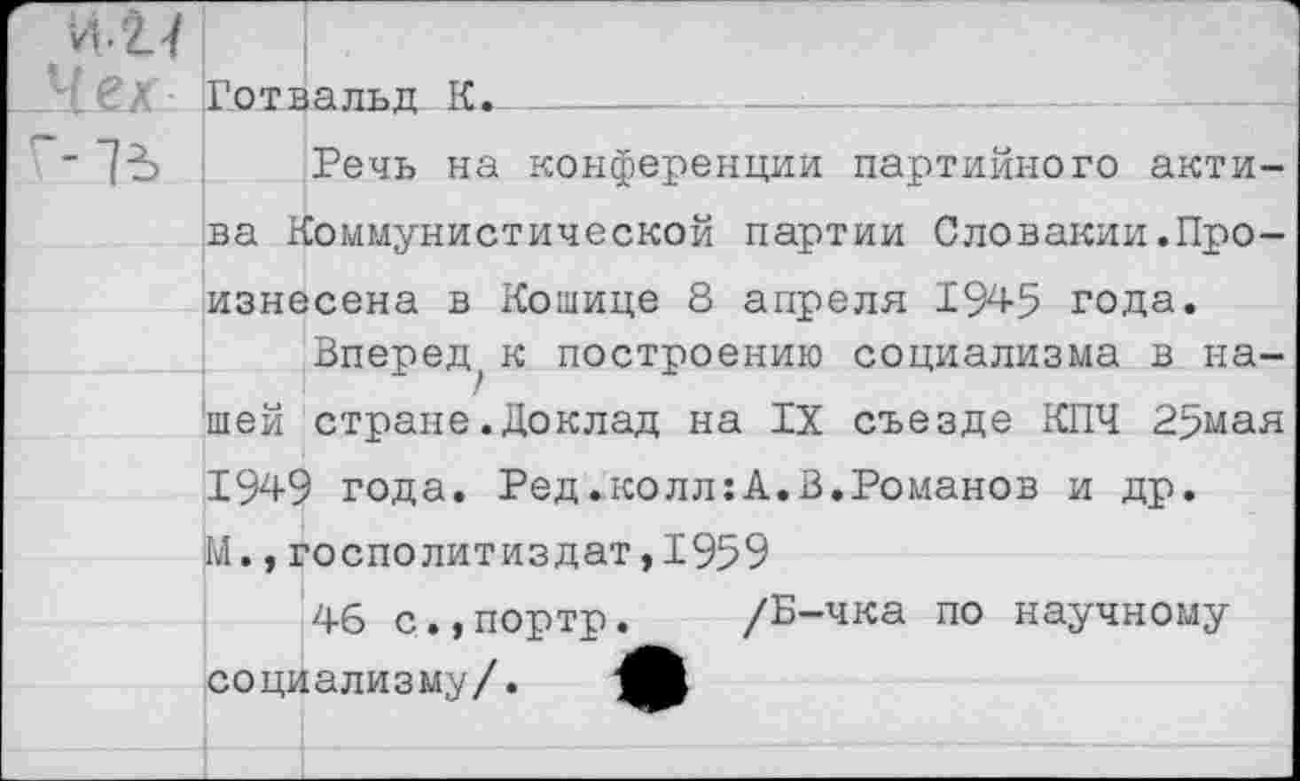 ﻿№1
Лех Готвальд К.
" ~1Ъ Речь на конференции партийного актива Коммунистической партии Словакии.Произнесена в Кошице 8 апреля 1945 года.
Вперед к построению социализма в нашей стране.Доклад на IX съезде КПЧ 25мая 1949 года. Ред ..колл: А, В.Романов и др. М.,госполитиздат,1959
46 с.,портр. /Б-чка по научному социализму/. 4В